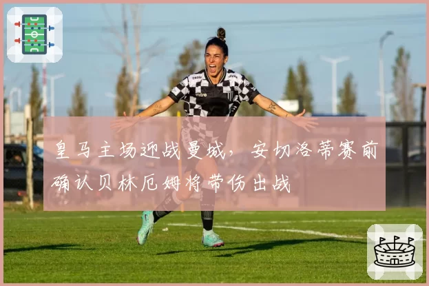 皇马主场迎战曼城，安切洛蒂赛前确认贝林厄姆将带伤出战
