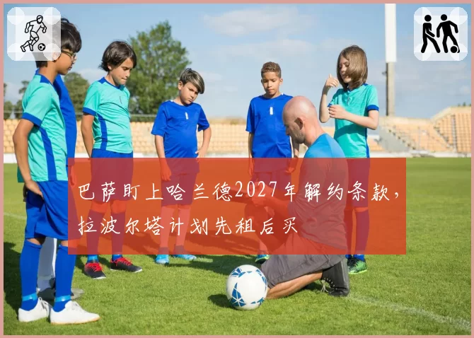 巴萨盯上哈兰德2027年解约条款,拉波尔塔计划先租后买