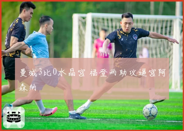曼城3比0水晶宫 福登两助攻逼宫阿森纳