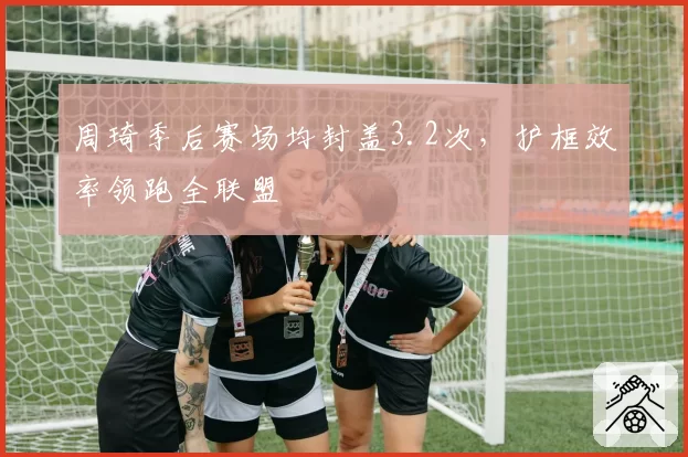 周琦季后赛场均封盖3.2次,护框效率领跑全联盟