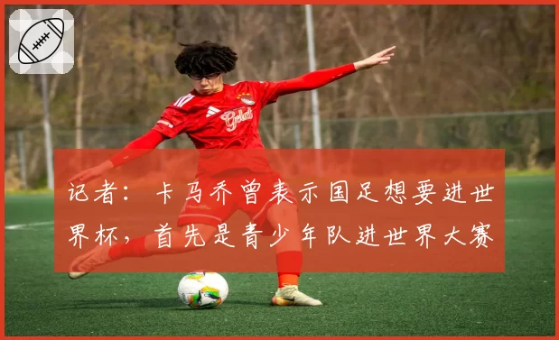 记者:卡马乔曾表示国足想要进世界杯,首先是青少年队进世界大赛
