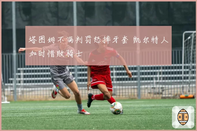 塔图姆不满判罚怒摔牙套 凯尔特人加时惜败骑士