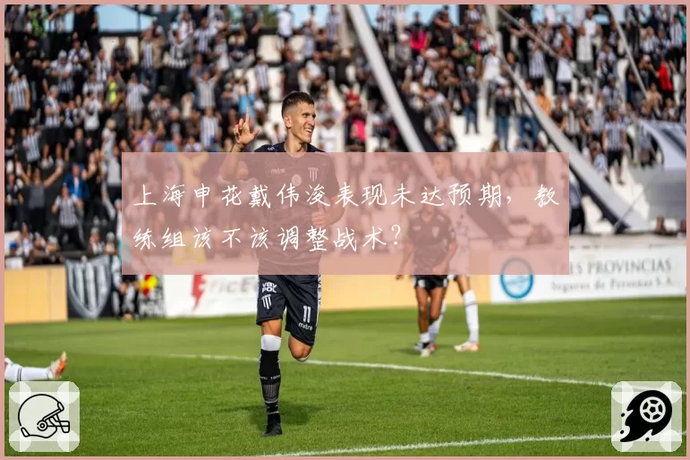 上海申花戴伟浚表现未达预期，教练组该不该调整战术？