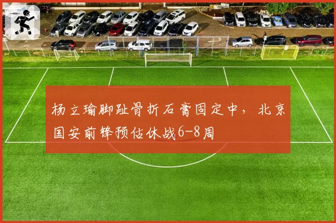 杨立瑜脚趾骨折石膏固定中,北京国安前锋预估休战6-8周