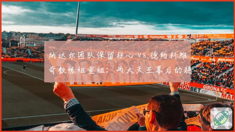 纳达尔团队保留核心 vs 德约科维奇教练组重组：两大天王幕后的稳定性对比