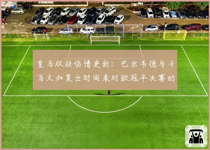 皇马双核伤情更新：巴尔韦德与卡马文加复出时间表对欧冠半决赛的影响