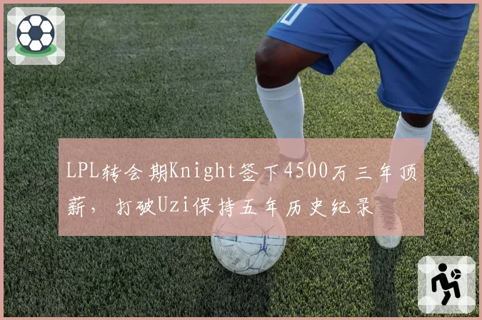 LPL转会期Knight签下4500万三年顶薪,打破Uzi保持五年历史纪录