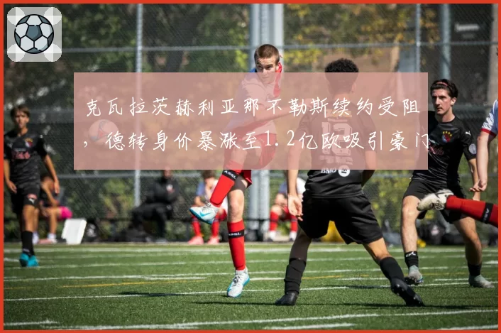 克瓦拉茨赫利亚那不勒斯续约受阻，德转身价暴涨至1.2亿欧吸引豪门