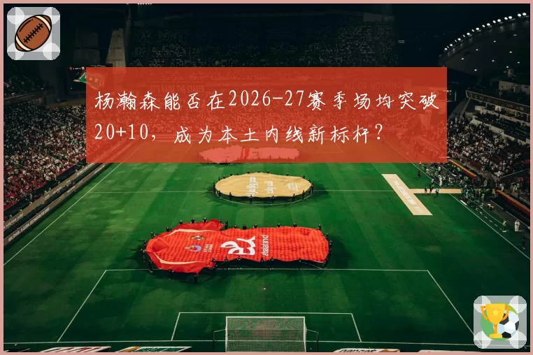 杨瀚森能否在2026-27赛季场均突破20+10，成为本土内线新标杆？