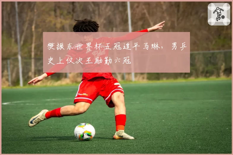 樊振东世界杯五冠追平马琳，男乒史上仅次王励勤六冠
