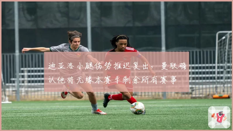 迪亚洛小腿伤势推迟复出，曼联确认他将无缘本赛季剩余所有赛事
