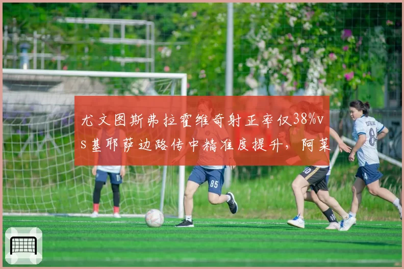 尤文图斯弗拉霍维奇射正率仅38%vs基耶萨边路传中精准度提升，阿莱格里进攻选择陷两难