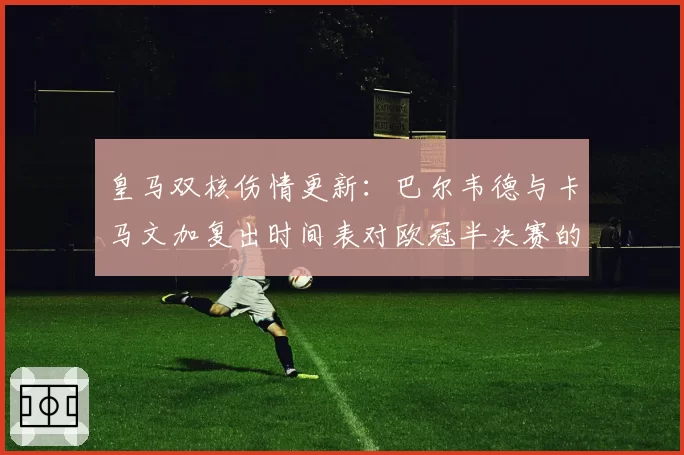 皇马双核伤情更新：巴尔韦德与卡马文加复出时间表对欧冠半决赛的影响