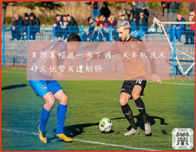 年预算帽进一步下调,大车队技术研发优势或遭削弱
