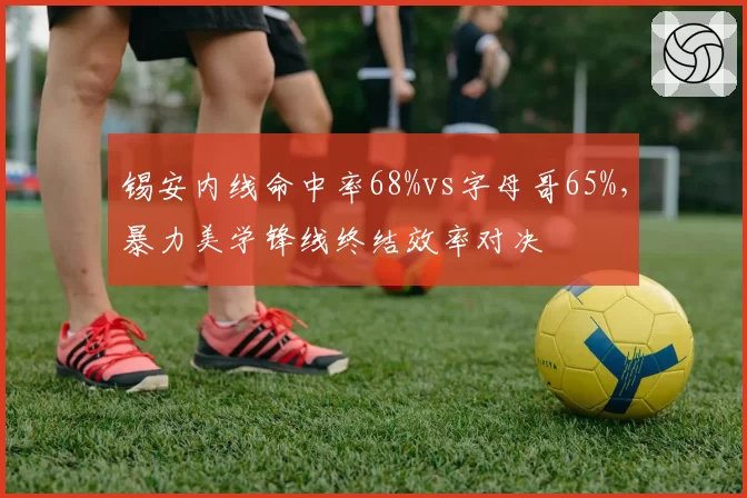 锡安内线命中率68%vs字母哥65%，暴力美学锋线终结效率对决