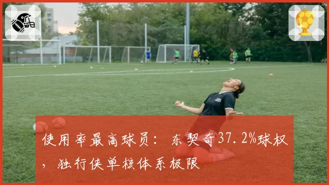 使用率最高球员:东契奇37.2%球权,独行侠单核体系极限
