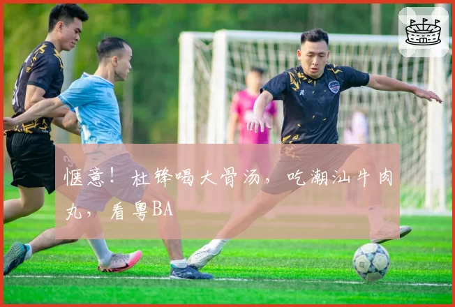 惬意！杜锋喝大骨汤，吃潮汕牛肉丸，看粤BA