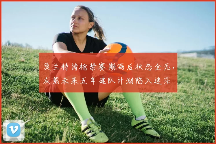 莫兰特持枪禁赛期满后状态全无,灰熊未来五年建队计划陷入迷茫