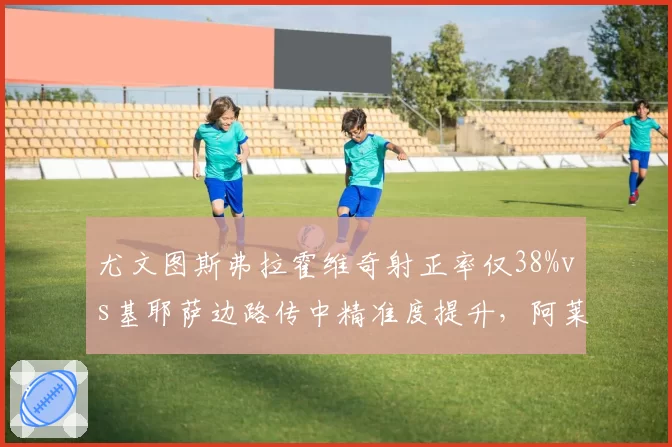 尤文图斯弗拉霍维奇射正率仅38%vs基耶萨边路传中精准度提升，阿莱格里进攻选择陷两难