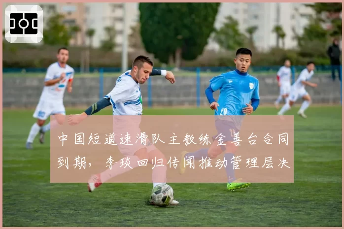 中国短道速滑队主教练金善台合同到期，李琰回归传闻推动管理层决策