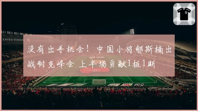 没有出手机会！中国小将郇斯楠出战耐克峰会 上半场贡献1板1断