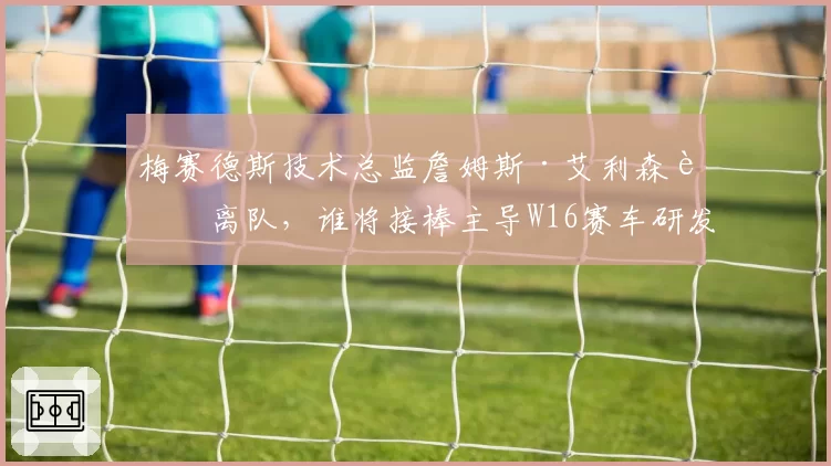 梅赛德斯技术总监詹姆斯·艾利森若离队，谁将接棒主导W16赛车研发？