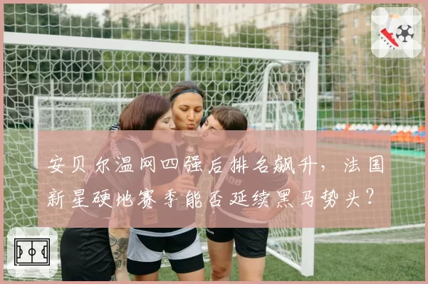 安贝尔温网四强后排名飙升，法国新星硬地赛季能否延续黑马势头？