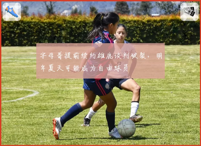 字母哥提前续约雄鹿谈判破裂，明年夏天可能成为自由球员