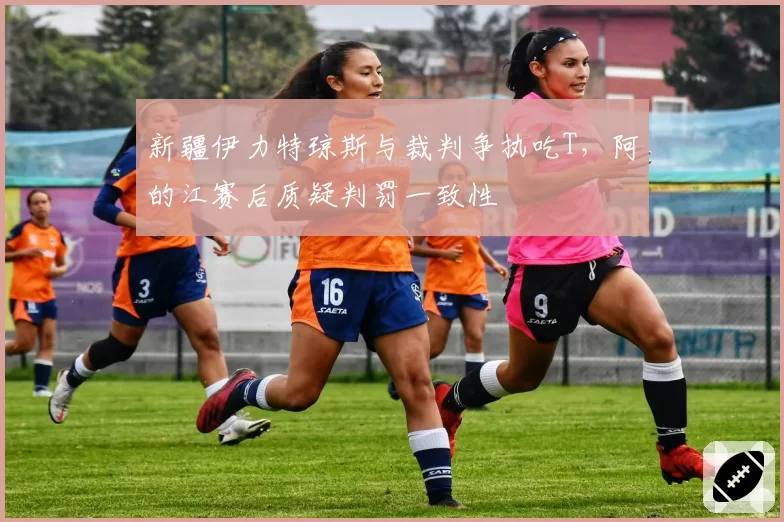 新疆伊力特琼斯与裁判争执吃T，阿的江赛后质疑判罚一致性