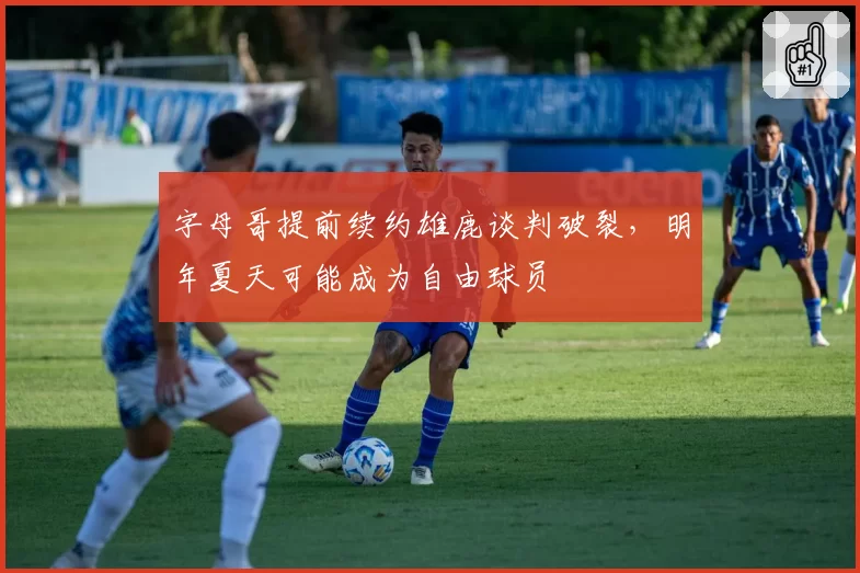 字母哥提前续约雄鹿谈判破裂，明年夏天可能成为自由球员