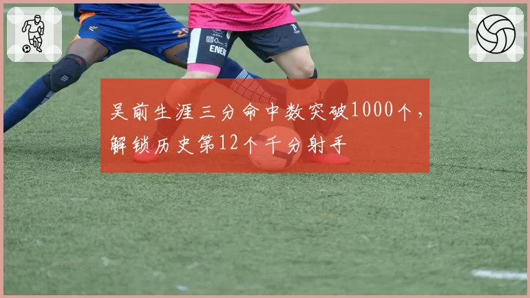 吴前生涯三分命中数突破1000个，解锁历史第12个千分射手