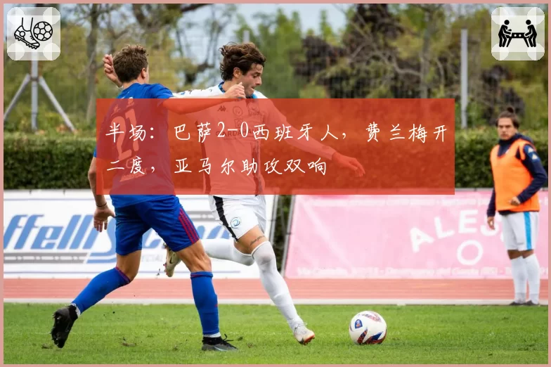 半场：巴萨2-0西班牙人，费兰梅开二度，亚马尔助攻双响