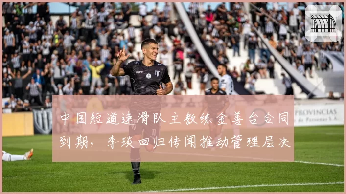 中国短道速滑队主教练金善台合同到期，李琰回归传闻推动管理层决策