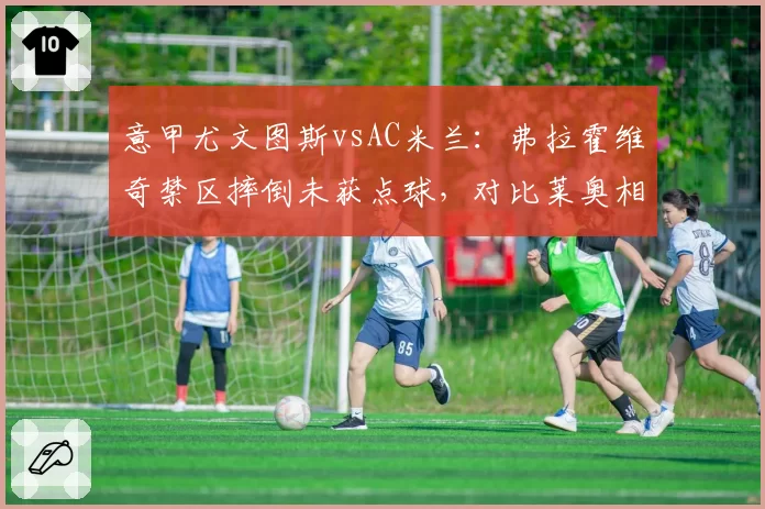 意甲尤文图斯vsAC米兰：弗拉霍维奇禁区摔倒未获点球，对比莱奥相同动作却判罚，裁判双标