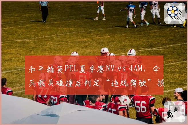 和平精英PEL夏季赛NV vs 4AM，伞兵载具碰撞后判定“违规驾驶”损失关键积分