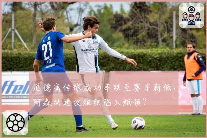 厄德高传球成功率跌至赛季新低，阿森纳进攻组织陷入瓶颈？