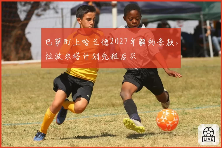巴萨盯上哈兰德2027年解约条款,拉波尔塔计划先租后买