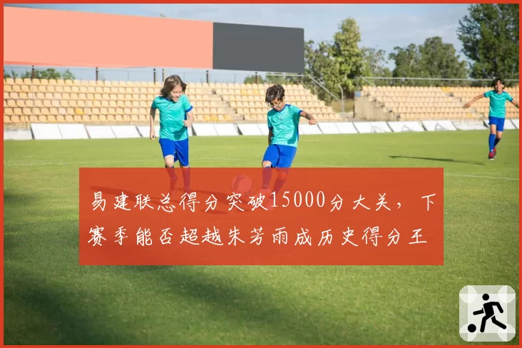 易建联总得分突破15000分大关，下赛季能否超越朱芳雨成历史得分王？