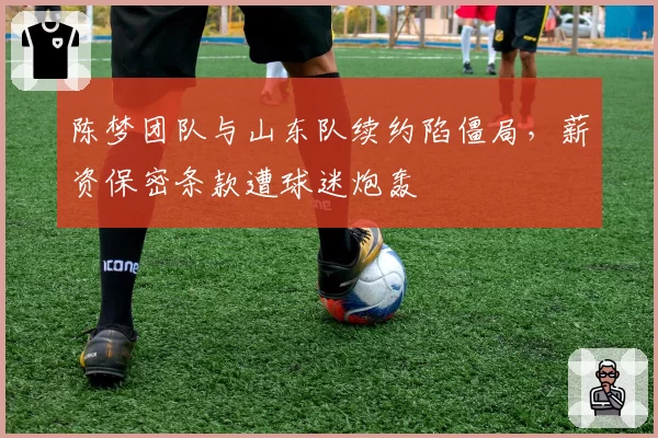 陈梦团队与山东队续约陷僵局,薪资保密条款遭球迷炮轰