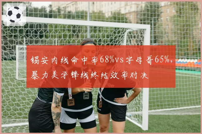 锡安内线命中率68%vs字母哥65%，暴力美学锋线终结效率对决