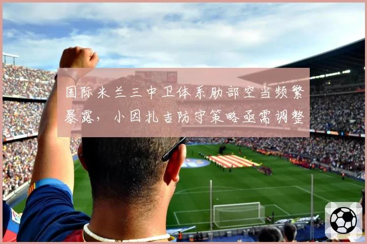 国际米兰三中卫体系肋部空当频繁暴露，小因扎吉防守策略亟需调整？
