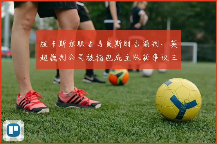 纽卡斯尔联吉马良斯肘击漏判，英超裁判公司被指包庇主队获争议三分