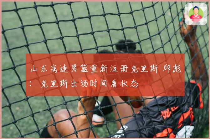 山东高速男篮重新注册克里斯 邱彪：克里斯出场时间看状态