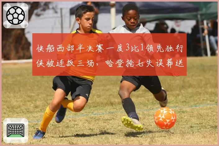 快船西部半决赛一度3比1领先独行侠被连扳三场，哈登抢七失误葬送好局