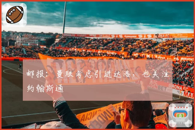 邮报：曼联考虑引进达洛，也关注约翰斯通