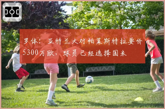 罗体：亚特兰大对帕莱斯特拉要价5300万欧，球员已经选择国米