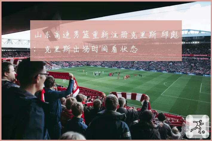 山东高速男篮重新注册克里斯 邱彪：克里斯出场时间看状态