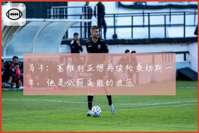 马卡：塞维利亚想再续约桑切斯一年，他是低薪高能的典范
