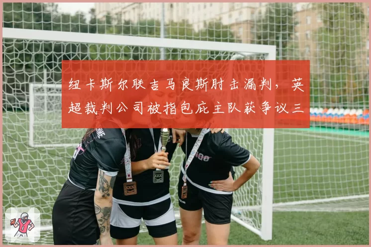 纽卡斯尔联吉马良斯肘击漏判，英超裁判公司被指包庇主队获争议三分
