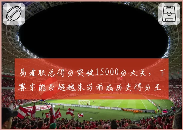易建联总得分突破15000分大关，下赛季能否超越朱芳雨成历史得分王？